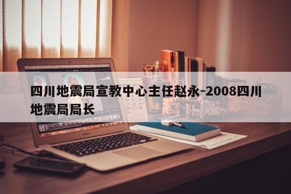 四川地震局宣教中心主任赵永-2008四川地震局局长