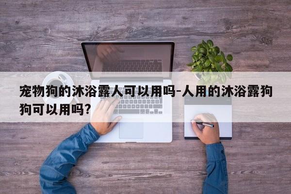 宠物狗的沐浴露人可以用吗-人用的沐浴露狗狗可以用吗?