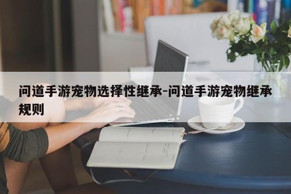 问道手游宠物选择性继承-问道手游宠物继承规则