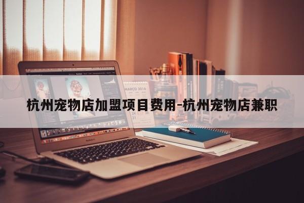 杭州宠物店加盟项目费用-杭州宠物店兼职