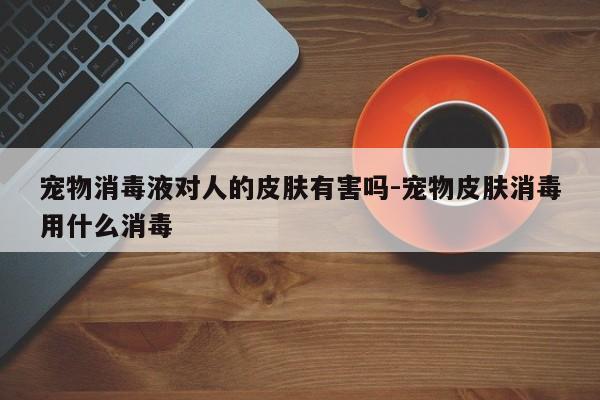 宠物消毒液对人的皮肤有害吗-宠物皮肤消毒用什么消毒