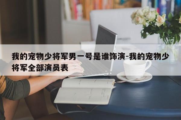 我的宠物少将军男一号是谁饰演-我的宠物少将军全部演员表
