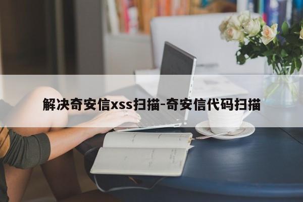 解决奇安信xss扫描-奇安信代码扫描