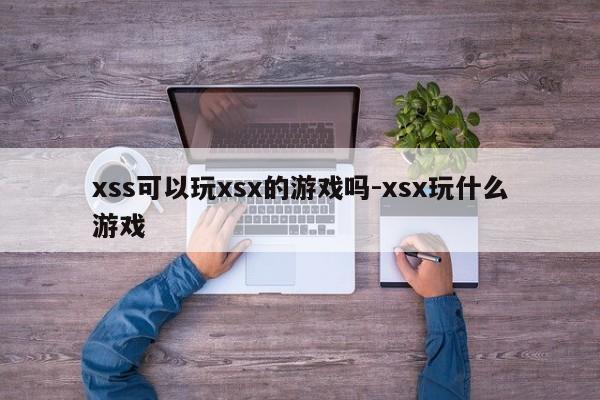 xss可以玩xsx的游戏吗-xsx玩什么游戏