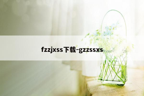 fzzjxss下载-gzzssxs