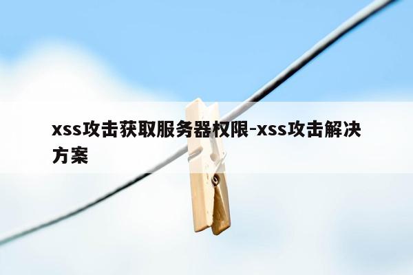 xss攻击获取服务器权限-xss攻击解决方案