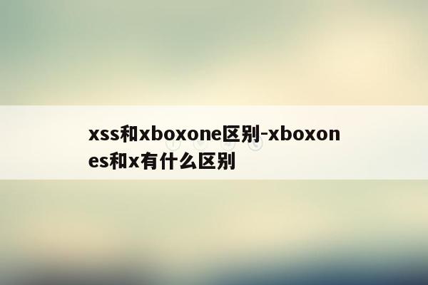 xss和xboxone区别-xboxones和x有什么区别