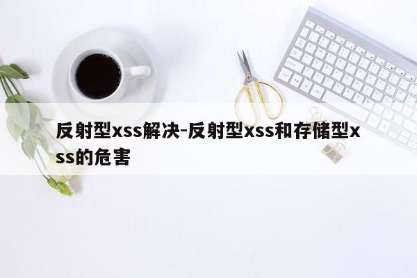 反射型xss解决-反射型xss和存储型xss的危害