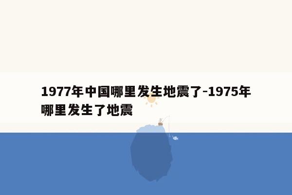 1977年中国哪里发生地震了-1975年哪里发生了地震