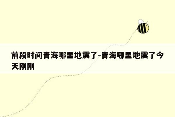 前段时间青海哪里地震了-青海哪里地震了今天刚刚