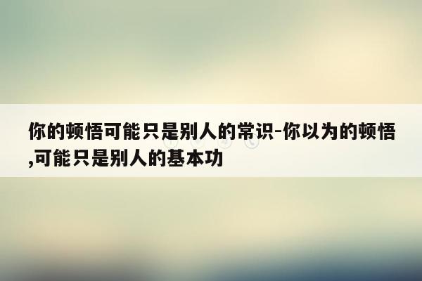 你的顿悟可能只是别人的常识-你以为的顿悟,可能只是别人的基本功