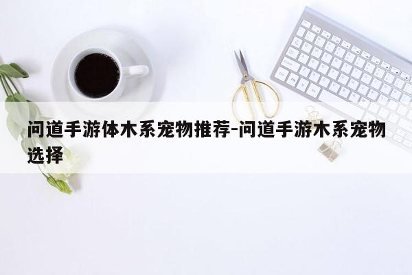 问道手游体木系宠物推荐-问道手游木系宠物选择