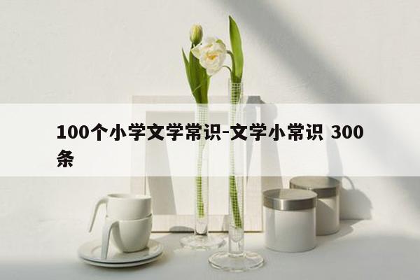 100个小学文学常识-文学小常识 300条