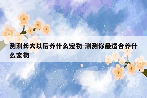 测测长大以后养什么宠物-测测你最适合养什么宠物
