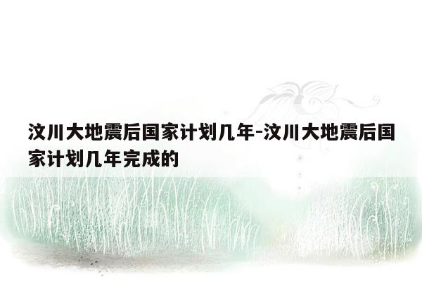 汶川大地震后国家计划几年-汶川大地震后国家计划几年完成的