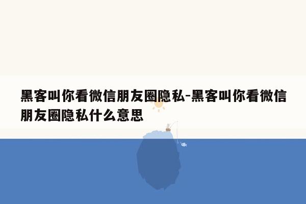 黑客叫你看微信朋友圈隐私-黑客叫你看微信朋友圈隐私什么意思