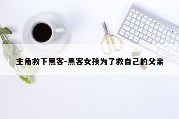 主角救下黑客-黑客女孩为了救自己的父亲