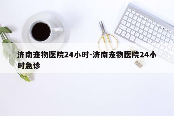 济南宠物医院24小时-济南宠物医院24小时急诊