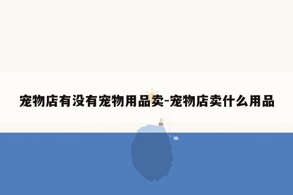 宠物店有没有宠物用品卖-宠物店卖什么用品