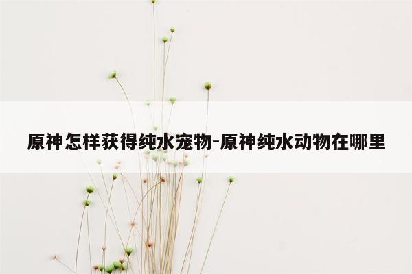 原神怎样获得纯水宠物-原神纯水动物在哪里