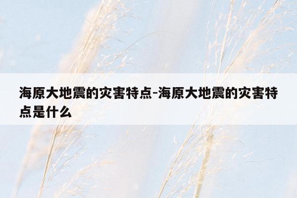 海原大地震的灾害特点-海原大地震的灾害特点是什么