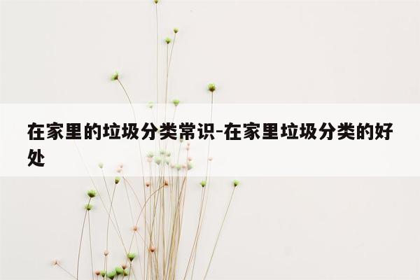 在家里的垃圾分类常识-在家里垃圾分类的好处