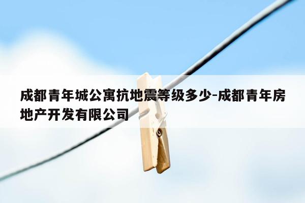 成都青年城公寓抗地震等级多少-成都青年房地产开发有限公司