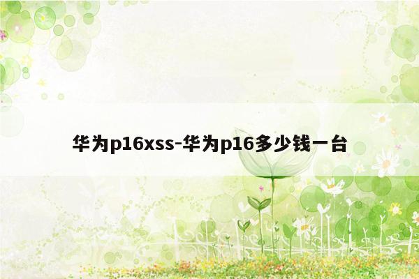 华为p16xss-华为p16多少钱一台