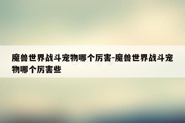 魔兽世界战斗宠物哪个厉害-魔兽世界战斗宠物哪个厉害些