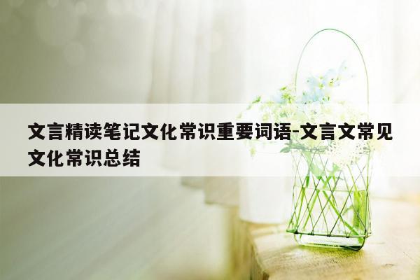 文言精读笔记文化常识重要词语-文言文常见文化常识总结