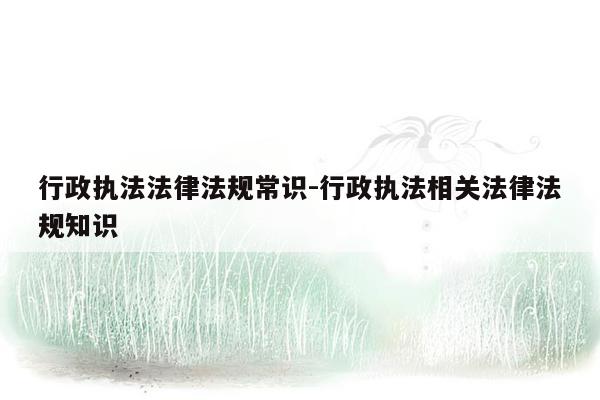 行政执法法律法规常识-行政执法相关法律法规知识