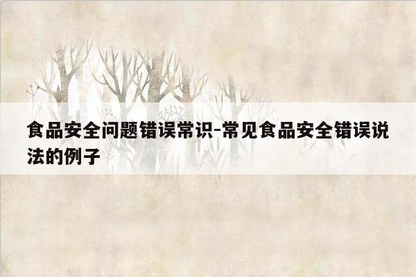食品安全问题错误常识-常见食品安全错误说法的例子