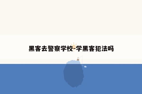 黑客去警察学校-学黑客犯法吗