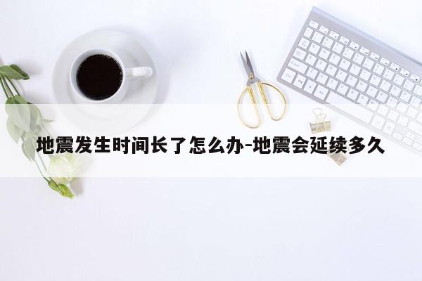 地震发生时间长了怎么办-地震会延续多久