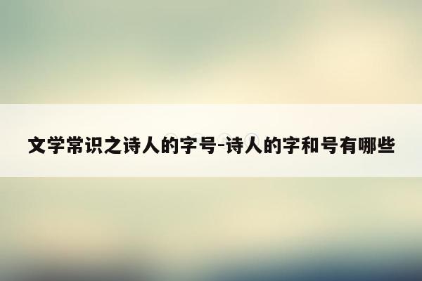 文学常识之诗人的字号-诗人的字和号有哪些