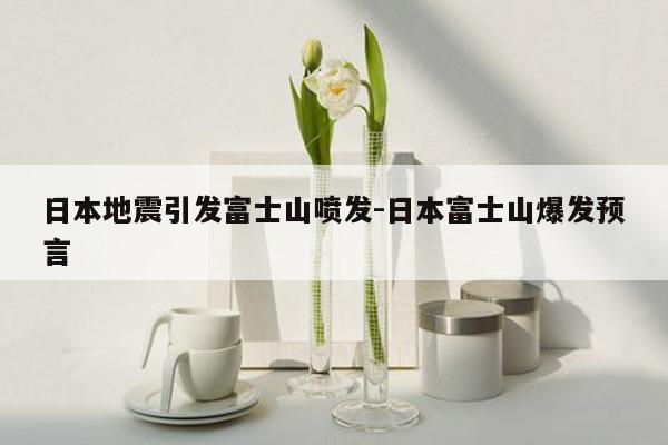 日本地震引发富士山喷发-日本富士山爆发预言