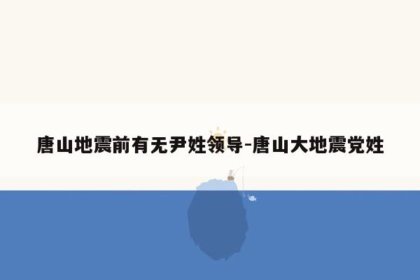 唐山地震前有无尹姓领导-唐山大地震党姓