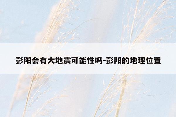彭阳会有大地震可能性吗-彭阳的地理位置