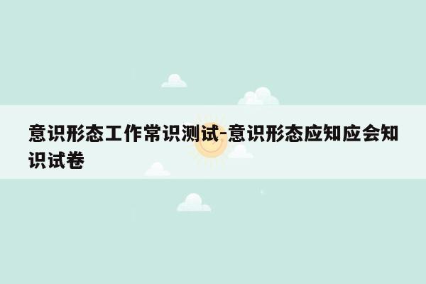 意识形态工作常识测试-意识形态应知应会知识试卷