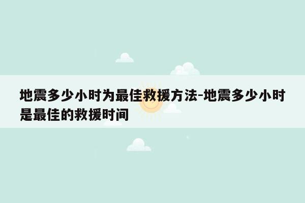 地震多少小时为最佳救援方法-地震多少小时是最佳的救援时间