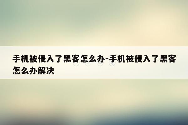 手机被侵入了黑客怎么办-手机被侵入了黑客怎么办解决