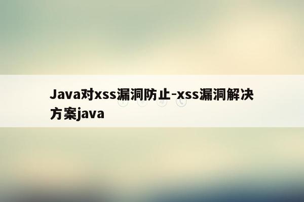 Java对xss漏洞防止-xss漏洞解决方案java