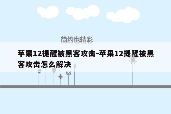 苹果12提醒被黑客攻击-苹果12提醒被黑客攻击怎么解决