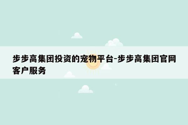 步步高集团投资的宠物平台-步步高集团官网客户服务