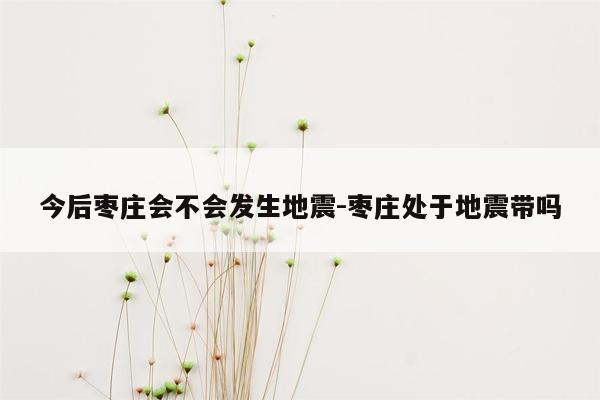 今后枣庄会不会发生地震-枣庄处于地震带吗