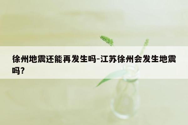 徐州地震还能再发生吗-江苏徐州会发生地震吗?