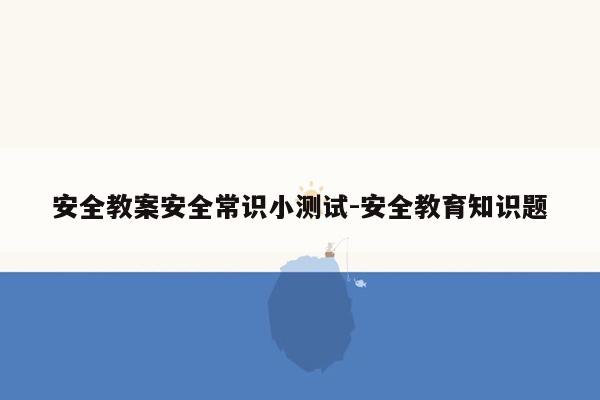 安全教案安全常识小测试-安全教育知识题