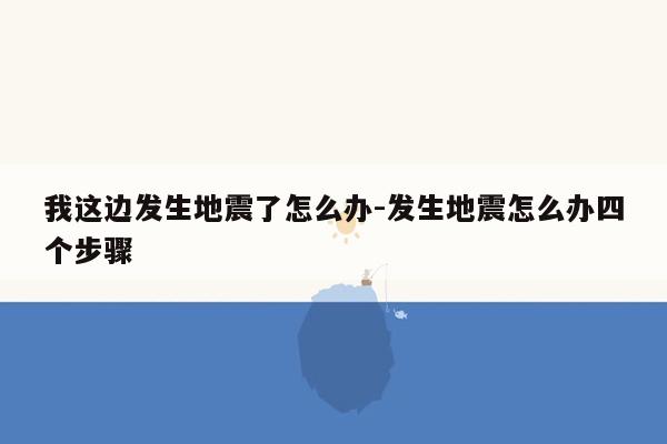 我这边发生地震了怎么办-发生地震怎么办四个步骤